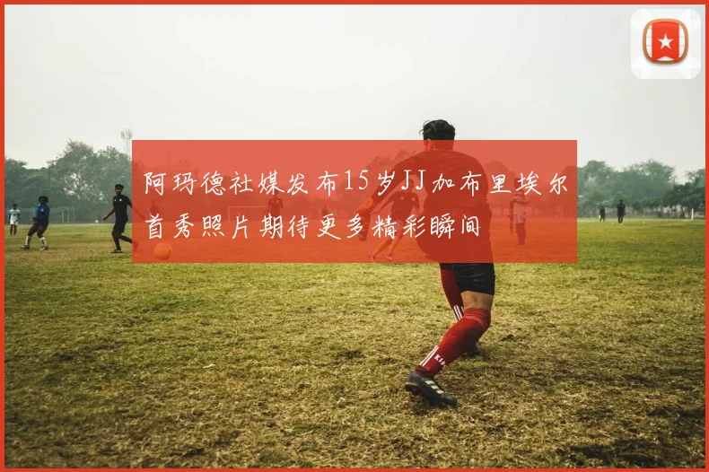阿玛德社媒发布15岁JJ加布里埃尔首秀照片期待更多精彩瞬间