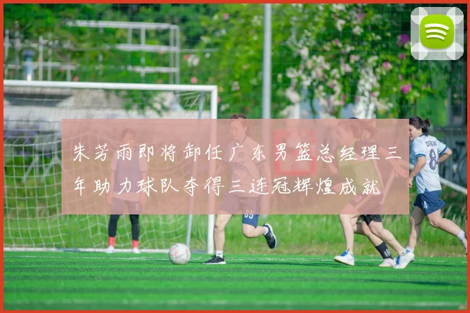 朱芳雨即将卸任广东男篮总经理三年助力球队夺得三连冠辉煌成就