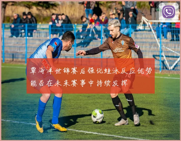 覃海洋世锦赛后强化蛙泳反应优势能否在未来赛事中持续发挥