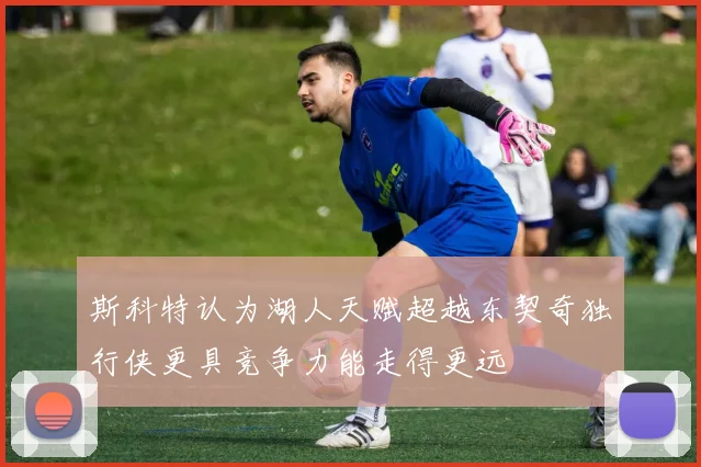 斯科特认为湖人天赋超越东契奇独行侠更具竞争力能走得更远