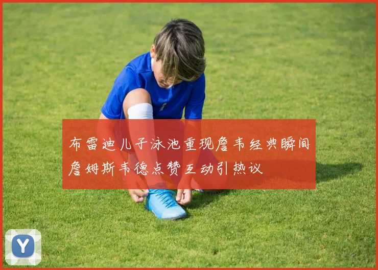 布雷迪儿子泳池重现詹韦经典瞬间詹姆斯韦德点赞互动引热议