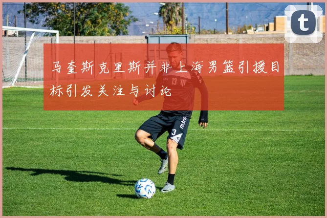 马奎斯克里斯并非上海男篮引援目标引发关注与讨论