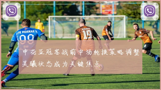 申花亚冠客战前中场轮换策略调整吴曦状态成为关键焦点