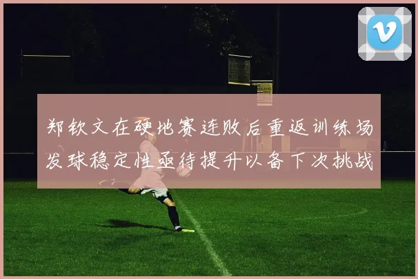 郑钦文在硬地赛连败后重返训练场发球稳定性亟待提升以备下次挑战