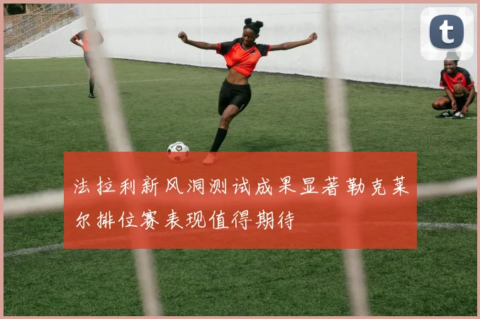 法拉利新风洞测试成果显著勒克莱尔排位赛表现值得期待