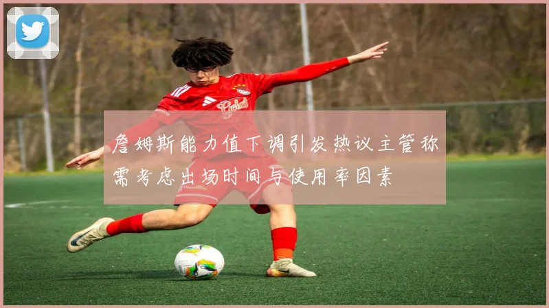 詹姆斯能力值下调引发热议主管称需考虑出场时间与使用率因素