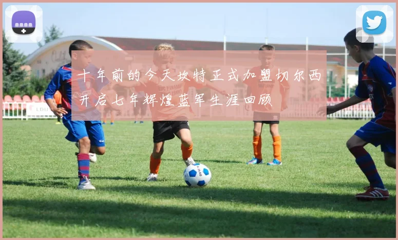 十年前的今天坎特正式加盟切尔西开启七年辉煌蓝军生涯回顾