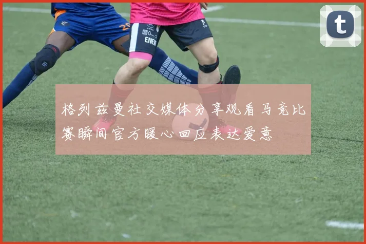 格列兹曼社交媒体分享观看马竞比赛瞬间官方暖心回应表达爱意